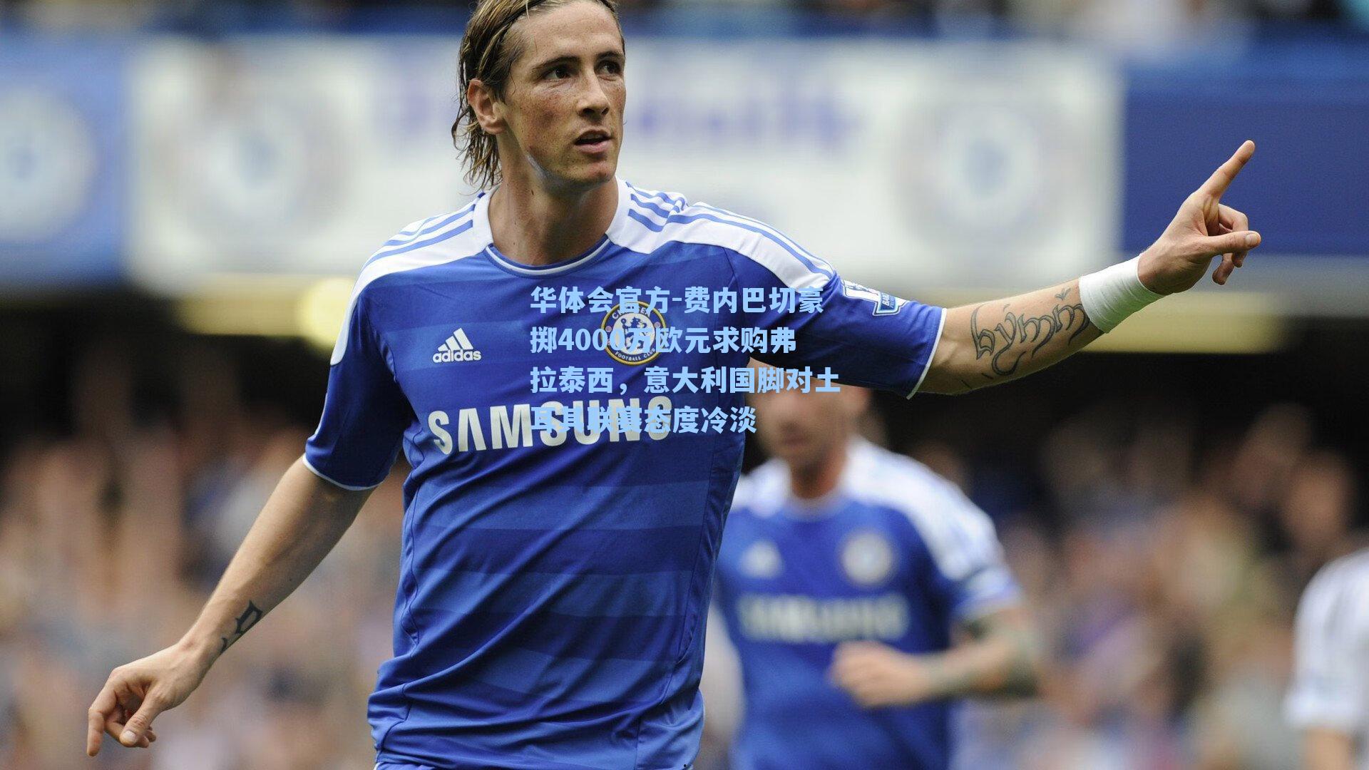 费内巴切豪掷4000万欧元求购弗拉泰西，意大利国脚对土耳其联赛态度冷淡